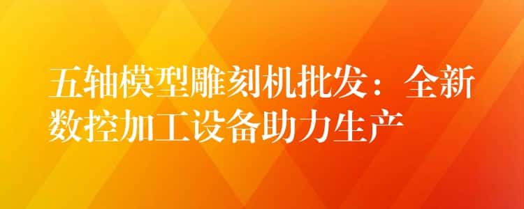 五轴模型雕刻机批发：全新数控加工设备助力生产